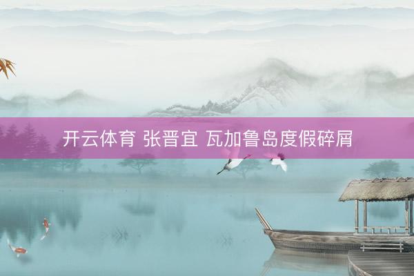 开云体育 张晋宜 瓦加鲁岛度假碎屑