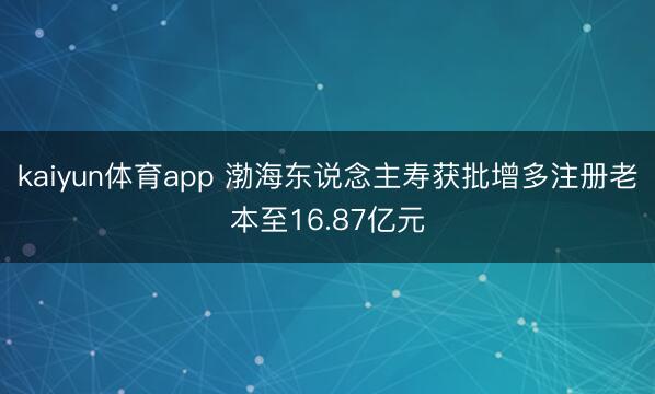 kaiyun体育app 渤海东说念主寿获批增多注册老本至16.87亿元