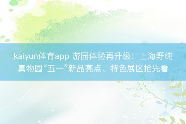 kaiyun体育app 游园体验再升级！上海野纯真物园“五一”新品亮点、特色展区抢先看