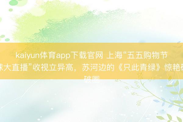 kaiyun体育app下载官网 上海“五五购物节寰球大直播”收视立异高，苏河边的《只此青绿》惊艳破圈