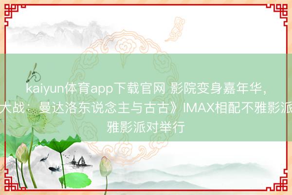 kaiyun体育app下载官网 影院变身嘉年华，《星球大战：曼达洛东说念主与古古》IMAX相配不雅影派对举行
